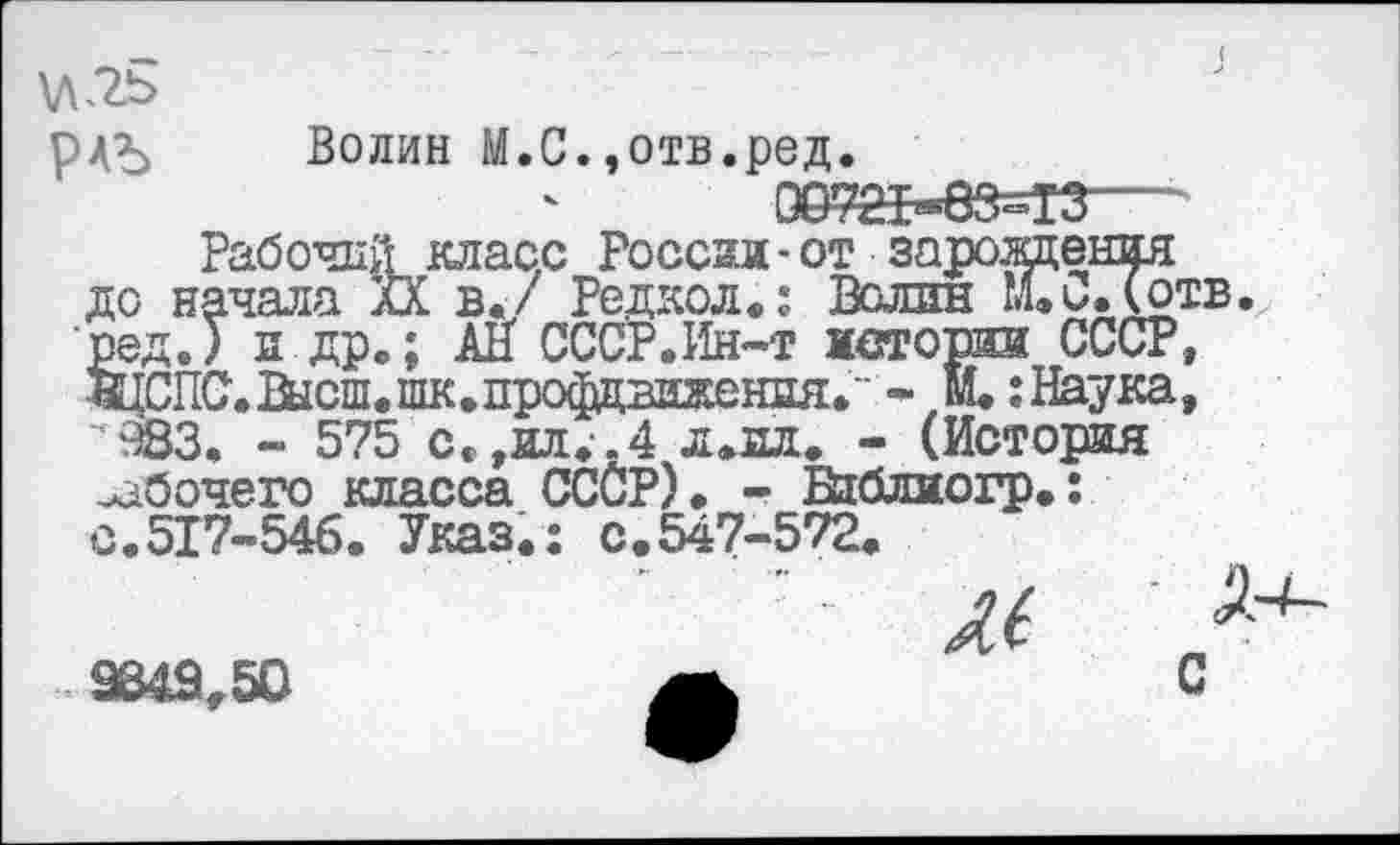 ﻿
Рабочий класс России-от зарождения до начала XX в./ Редкол.: Волин М.и.(отв. ред.) и.др.; АН СССР.Ин-т истории СССР, ЩСПС.Высш.шк.профдвижения." - м. : Наука, ‘ 983. - 575 се,ил. .4 л.нл. - (История рабочего класса ССОР). - Вйляогр.: с.517-546. Указ.: с.547-572.
9849,50